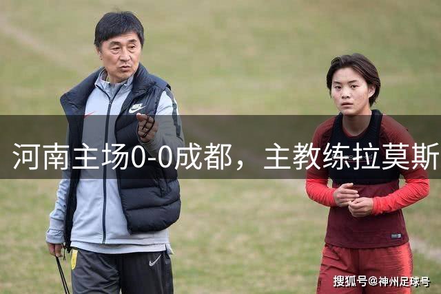 河南主场0-0成都，主教练拉莫斯点评比赛详情