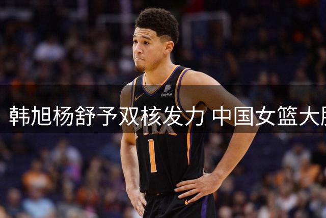 韩旭杨舒予双核发力 中国女篮大胜意大利